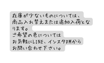 在庫が少ないものについては 商品入れ替えまたは追加入荷となります ご希望の色については お気軽にLINE インスタDMから お問い合わせ下さい