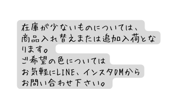 在庫が少ないものについては 商品入れ替えまたは追加入荷となります ご希望の色については お気軽にLINE インスタDMから お問い合わせ下さい